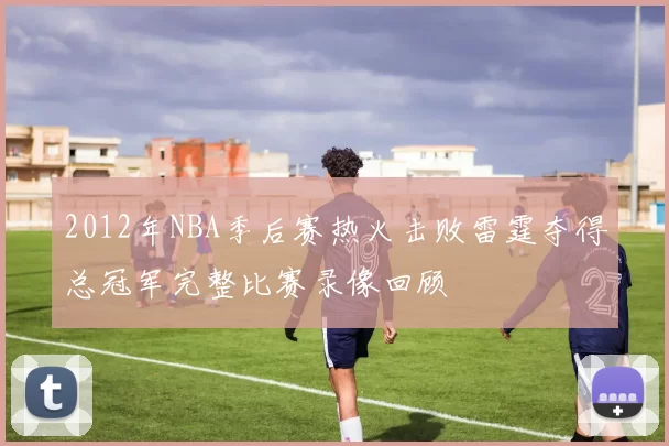 2012年NBA季后赛热火击败雷霆夺得总冠军完整比赛录像回顾