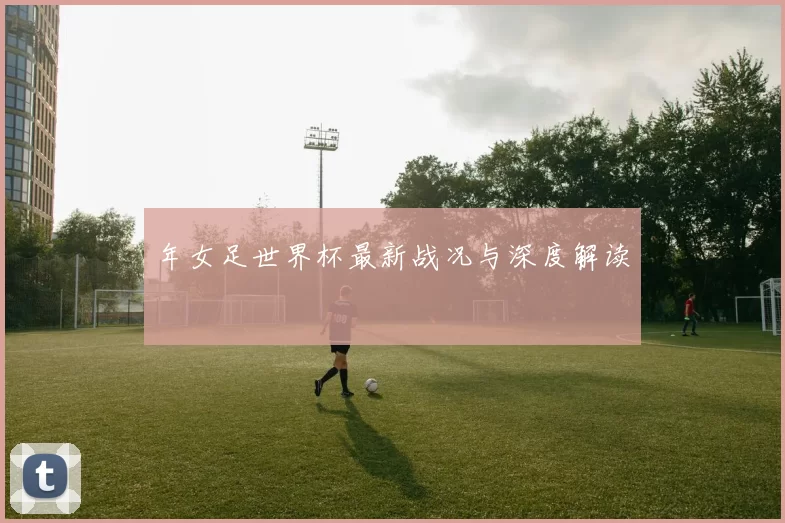 年女足世界杯最新战况与深度解读