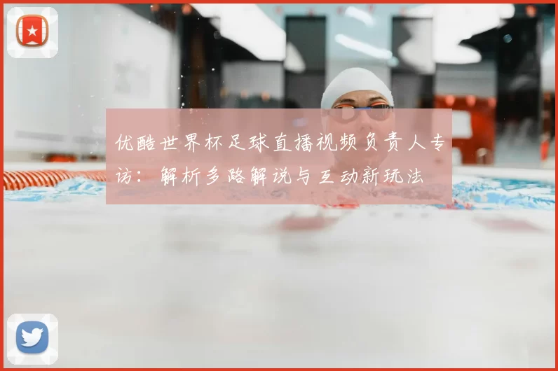 优酷世界杯足球直播视频负责人专访:解析多路解说与互动新玩法