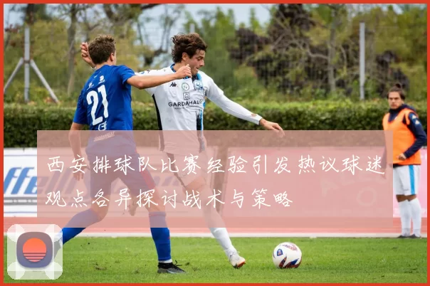 西安排球队比赛经验引发热议球迷观点各异探讨战术与策略