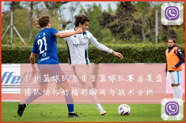广州篮球队与南京篮球队赛后复盘团队协作的精彩瞬间与战术分析