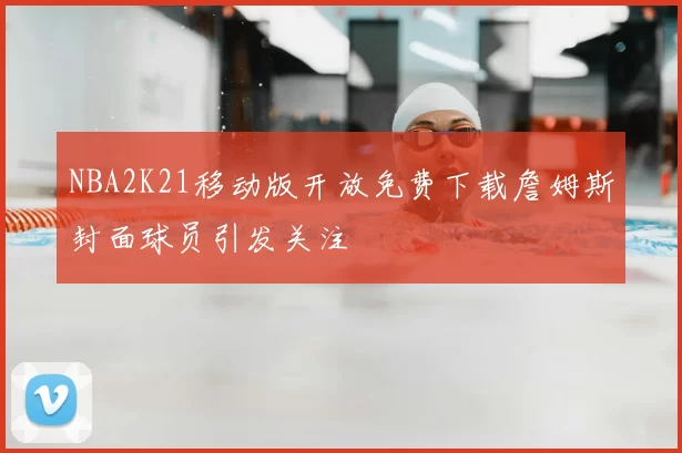 NBA2K21移动版开放免费下载詹姆斯封面球员引发关注