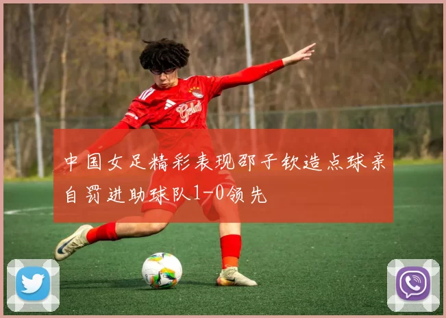 中国女足精彩表现邵子钦造点球亲自罚进助球队1-0领先