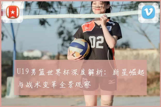 U19男篮世界杯深度解析:新星崛起与战术变革全景观察