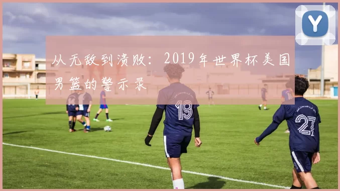 从无敌到溃败：2019年世界杯美国男篮的警示录