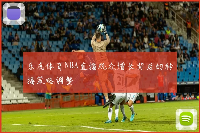乐虎体育NBA直播观众增长背后的转播策略调整