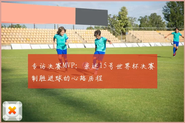 专访决赛MVP：亲述15号世界杯决赛制胜进球的心路历程