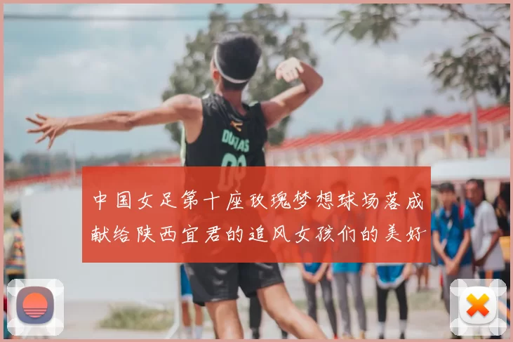 中国女足第十座玫瑰梦想球场落成献给陕西宜君的追风女孩们的美好祝福