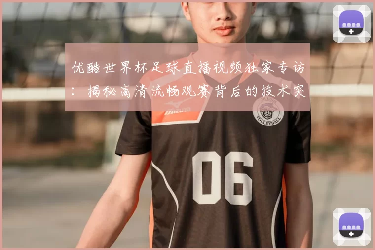 优酷世界杯足球直播视频独家专访：揭秘高清流畅观赛背后的技术突破