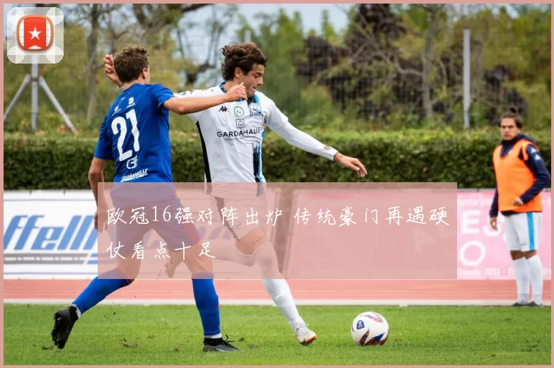 欧冠16强对阵出炉 传统豪门再遇硬仗看点十足