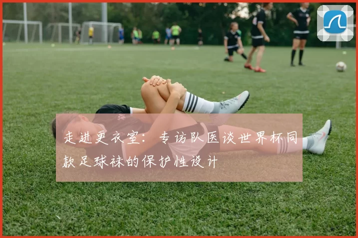 走进更衣室：专访队医谈世界杯同款足球袜的保护性设计
