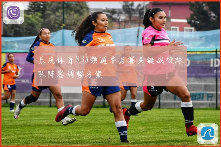 乐虎体育NBA频道季后赛关键战役球队阵容调整方案