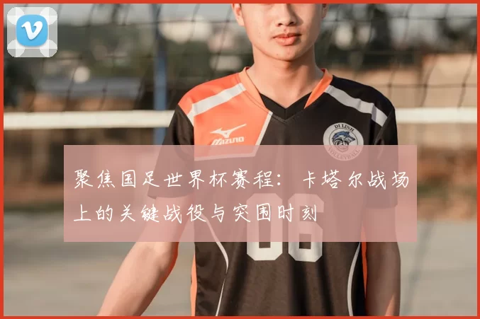 聚焦国足世界杯赛程：卡塔尔战场上的关键战役与突围时刻