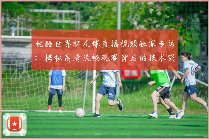优酷世界杯足球直播视频独家专访：揭秘高清流畅观赛背后的技术突破