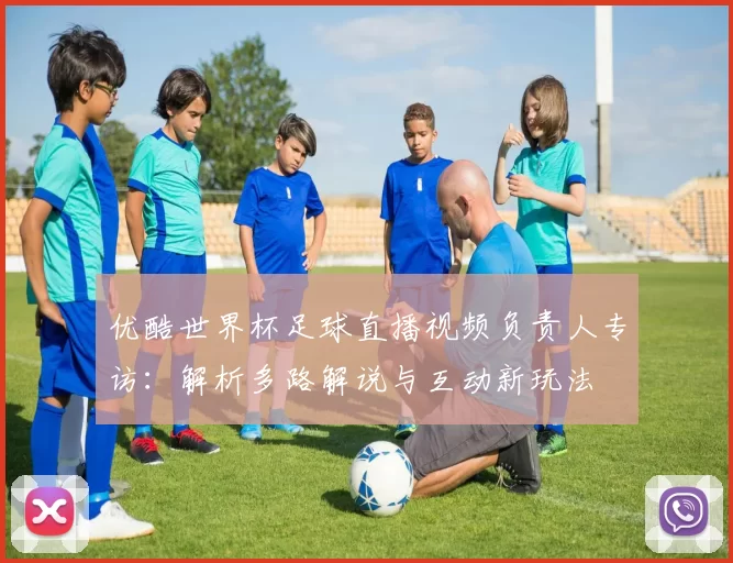 优酷世界杯足球直播视频负责人专访：解析多路解说与互动新玩法
