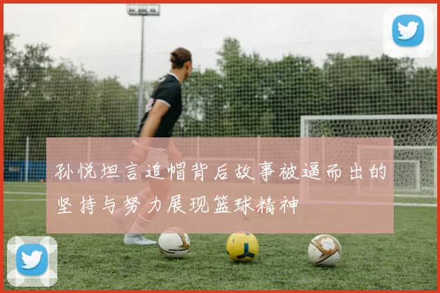 孙悦坦言追帽背后故事被逼而出的坚持与努力展现篮球精神
