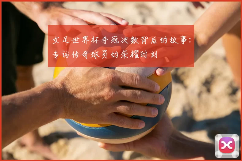 女足世界杯夺冠次数背后的故事：专访传奇球员的荣耀时刻
