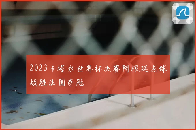 2023卡塔尔世界杯决赛阿根廷点球战胜法国夺冠
