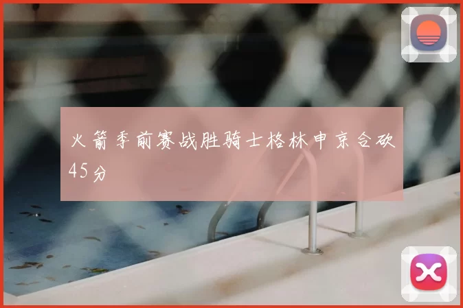 火箭季前赛战胜骑士格林申京合砍45分