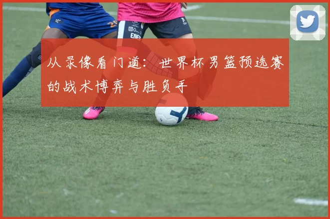 从录像看门道：世界杯男篮预选赛的战术博弈与胜负手