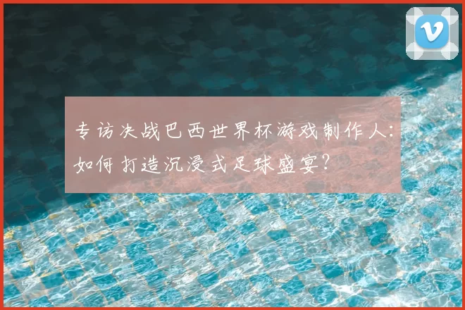 专访决战巴西世界杯游戏制作人:如何打造沉浸式足球盛宴?