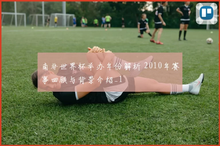 南非世界杯举办年份解析 2010年赛事回顾与背景介绍_1