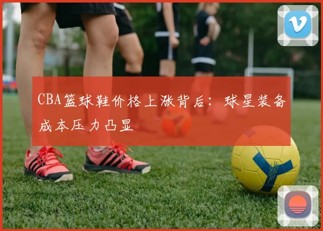 CBA篮球鞋价格上涨背后：球星装备成本压力凸显