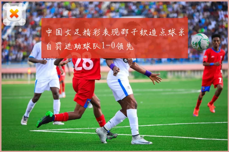中国女足精彩表现邵子钦造点球亲自罚进助球队1-0领先