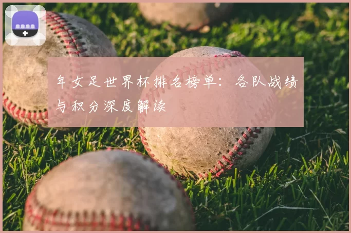 年女足世界杯排名榜单：各队战绩与积分深度解读