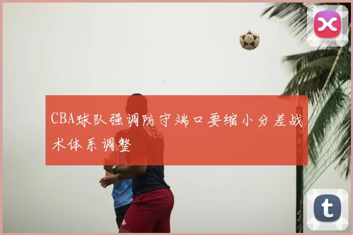 CBA球队强调防守端口要缩小分差战术体系调整
