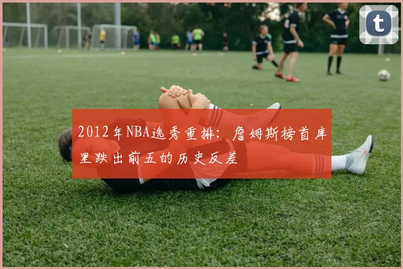 2012年NBA选秀重排：詹姆斯榜首库里跌出前五的历史反差