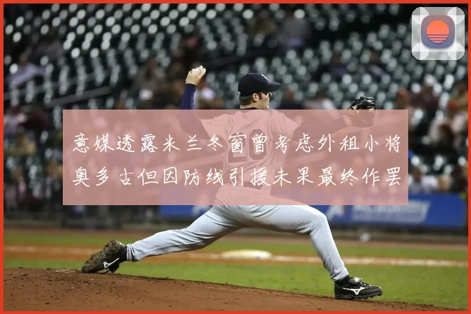 意媒透露米兰冬窗曾考虑外租小将奥多古但因防线引援未果最终作罢
