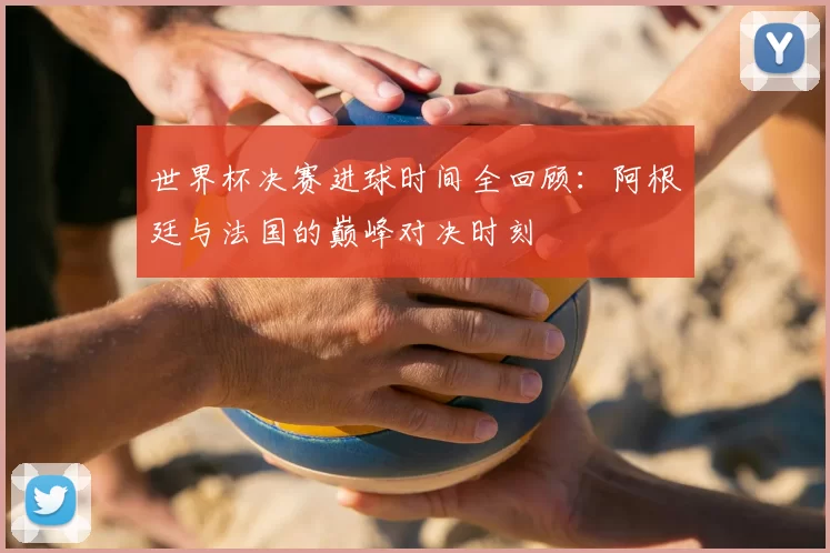 世界杯决赛进球时间全回顾：阿根廷与法国的巅峰对决时刻
