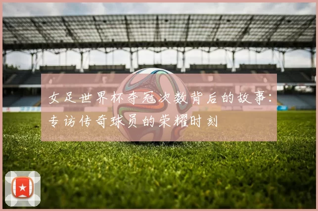 女足世界杯夺冠次数背后的故事：专访传奇球员的荣耀时刻