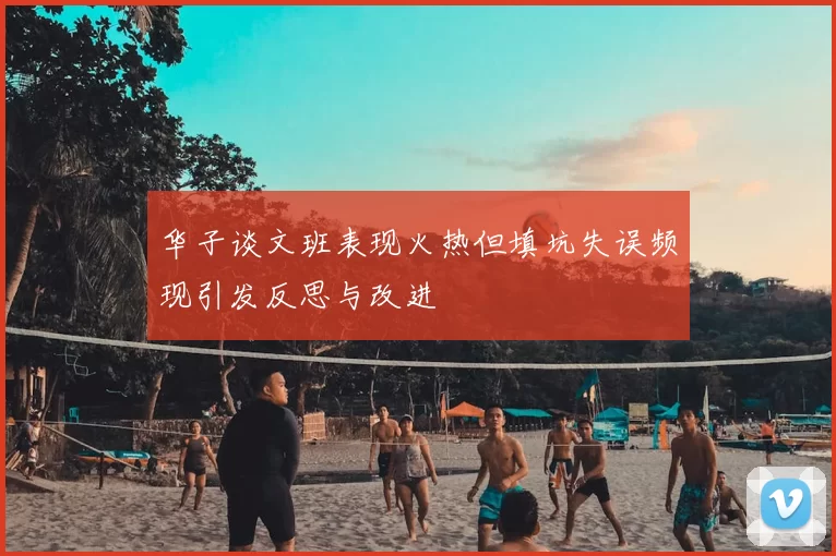华子谈文班表现火热但填坑失误频现引发反思与改进