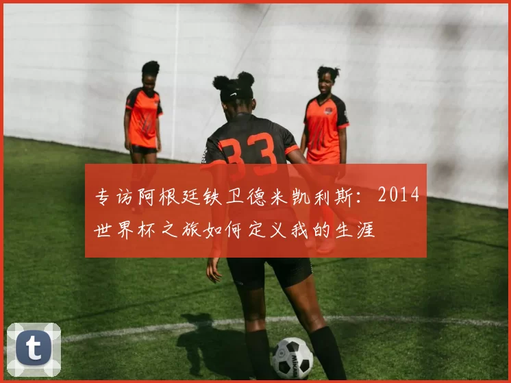 专访阿根廷铁卫德米凯利斯：2014世界杯之旅如何定义我的生涯