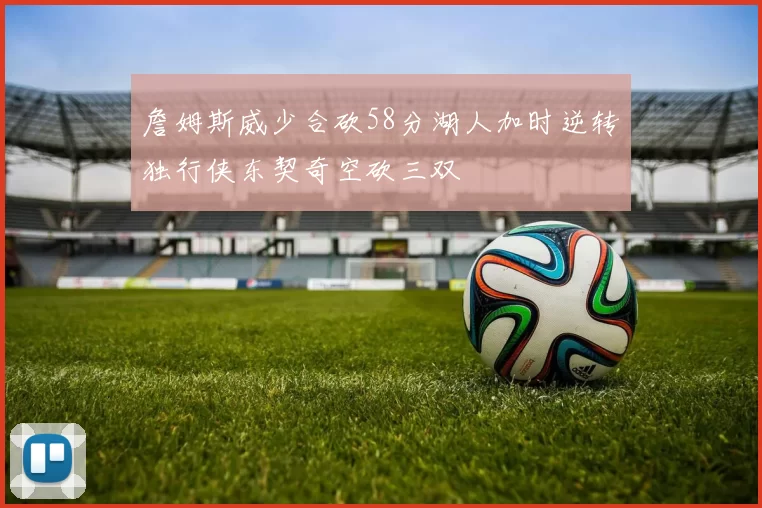 詹姆斯威少合砍58分湖人加时逆转独行侠东契奇空砍三双
