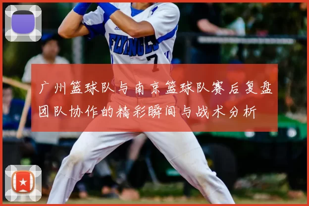 广州篮球队与南京篮球队赛后复盘团队协作的精彩瞬间与战术分析