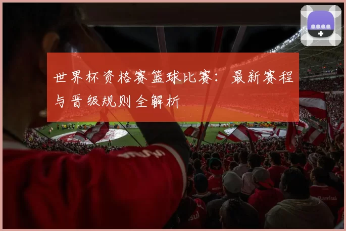 世界杯资格赛篮球比赛：最新赛程与晋级规则全解析