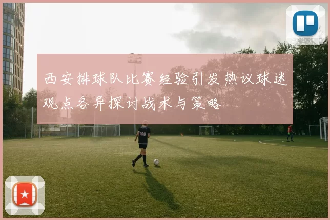 西安排球队比赛经验引发热议球迷观点各异探讨战术与策略