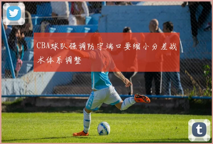 CBA球队强调防守端口要缩小分差战术体系调整