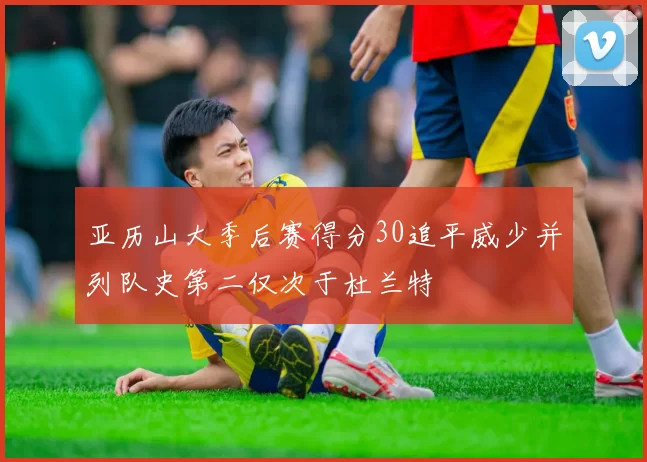 亚历山大季后赛得分30追平威少并列队史第二仅次于杜兰特