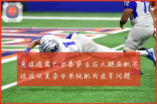 意媒透露巴尔泰萨吉右大腿屈肌不适症状复杂非单纯肌肉痉挛问题